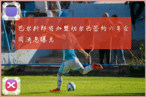 巴尔科即将加盟切尔西签约六年合同消息曝光
