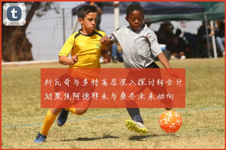 科瓦奇与多特高层深入探讨转会计划聚焦阿德耶米与桑乔未来动向