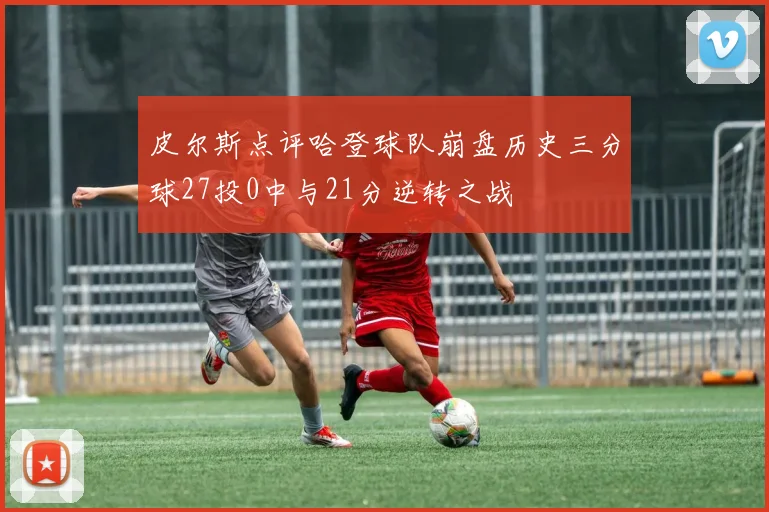 皮尔斯点评哈登球队崩盘历史三分球27投0中与21分逆转之战