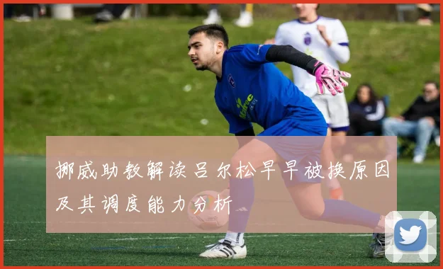 挪威助教解读吕尔松早早被换原因及其调度能力分析