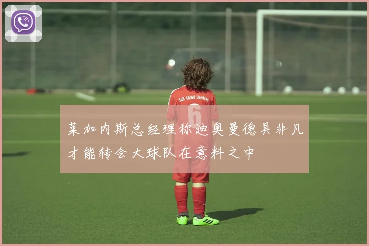 莱加内斯总经理称迪奥曼德具非凡才能转会大球队在意料之中