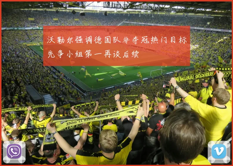 沃勒尔强调德国队非夺冠热门目标先争小组第一再谈后续