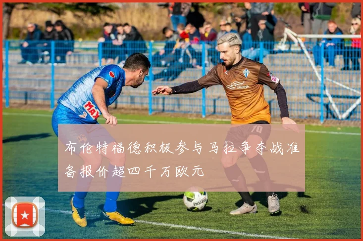 布伦特福德积极参与马拉争夺战准备报价超四千万欧元