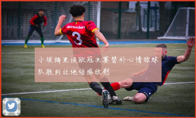 小埃梅里谈欧冠决赛替补心情称球队胜利让他倍感欣慰