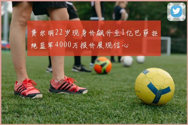 费尔明22岁现身价飙升至1亿巴萨拒绝蓝军4000万报价展现信心