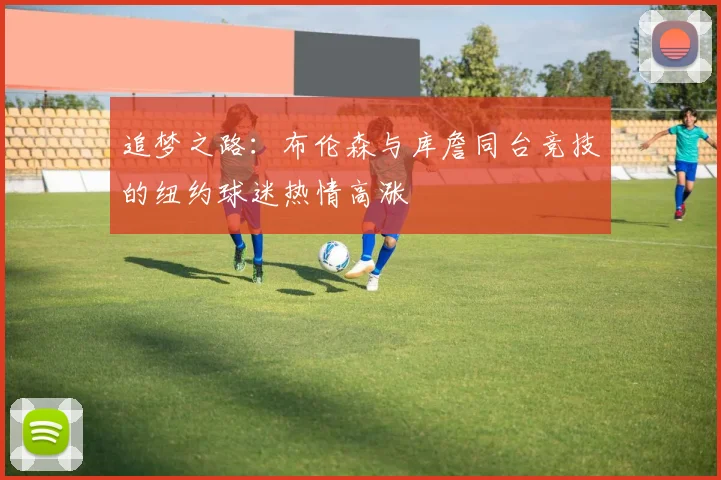 追梦之路：布伦森与库詹同台竞技的纽约球迷热情高涨