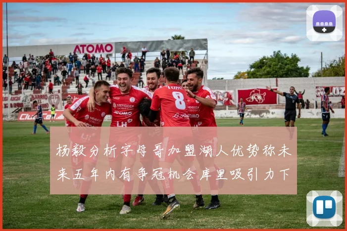 杨毅分析字母哥加盟湖人优势称未来五年内有争冠机会库里吸引力下降