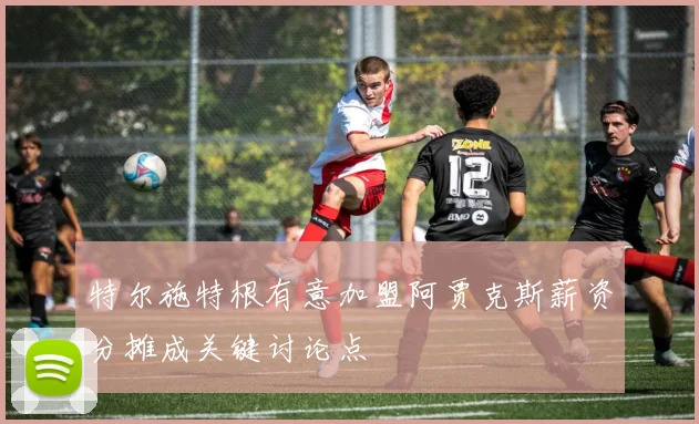 特尔施特根有意加盟阿贾克斯薪资分摊成关键讨论点