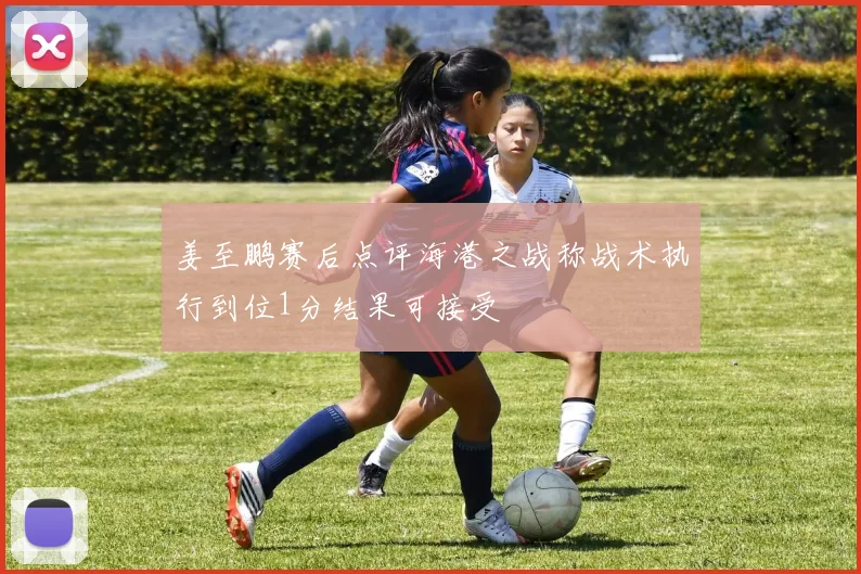 姜至鹏赛后点评海港之战称战术执行到位1分结果可接受