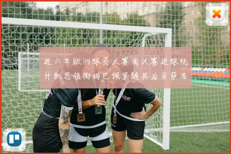 近六年欧洲球员大赛淘汰赛进球统计凯恩领衔姆巴佩紧随其后贡萨洛表现不俗