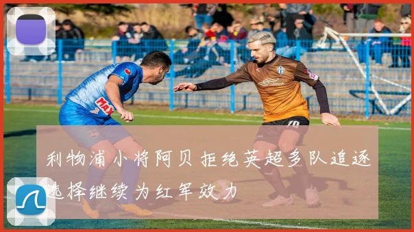 利物浦小将阿贝拒绝英超多队追逐选择继续为红军效力